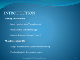 INTRODUCTION
History of Selenium
• Jason Huggins from Thoughworks
• Developed to test internal app
• Birth of Selenium Remote Control
About Selenium IDE
• Shinya Kasatani from Japan started working
• Firefox plugin to develop test cases
Copyright 2015 IT Professional Academy 3
 