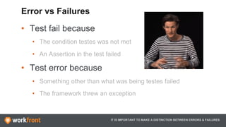 •  Test fail because
•  The condition testes was not met
•  An Assertion in the test failed
•  Test error because
•  Something other than what was being testes failed
•  The framework threw an exception
IT IS IMPORTANT TO MAKE A DISTINCTION BETWEEN ERRORS & FAILURES
Error vs Failures
 