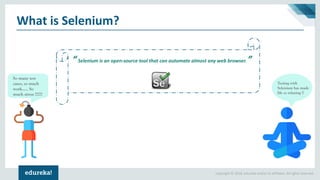 Copyright © 2018, edureka and/or its affiliates. All rights reserved.
What is Selenium?
“Selenium is an open-source tool that can automate almost any web browser. ”
So many test
cases, so much
work..... So
much stress !!!!!!
Testing with
Selenium has made
life so relaxing !!
 