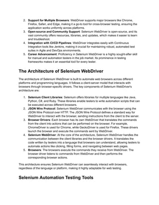 2.​ Support for Multiple Browsers: WebDriver supports major browsers like Chrome,
Firefox, Safari, and Edge, making it a go-to tool for cross-browser testing, ensuring the
application works uniformly across platforms.
3.​ Open-source and Community Support: Selenium WebDriver is open-source, and its
vast community offers resources, libraries, and updates, which makes it easier to learn
and troubleshoot.
4.​ Integration with CI/CD Pipelines: WebDriver integrates easily with Continuous
Integration tools like Jenkins, making it crucial for maintaining robust, automated test
suites in Agile and DevOps environments.
5.​ Career Advancement: Proficiency in Selenium WebDriver is a highly sought-after skill
for manual and automation testers in the job market. Its prominence in testing
frameworks makes it an essential tool for every tester.
The Architecture of Selenium WebDriver
The architecture of Selenium WebDriver is built to automate web browsers across different
platforms and programming languages. It follows a client-server model that interacts with
browsers through browser-specific drivers. The key components of Selenium WebDriver's
architecture are:
1.​ Selenium Client Libraries: Selenium offers libraries for multiple languages like Java,
Python, C#, and Ruby. These libraries enable testers to write automation scripts that can
be executed across different browsers.
2.​ JSON Wire Protocol: Selenium WebDriver communicates with the browser using the
JSON Wire Protocol over HTTP. The JSON Wire Protocol defines a standard way for
WebDriver to interact with the browser, sending instructions from the client to the server.
3.​ Browser Drivers: Each browser has its own WebDriver that translates the commands
from the client into actions that can be performed on the browser. For example,
ChromeDriver is used for Chrome, while GeckoDriver is used for Firefox. These drivers
launch the browser and execute the commands sent by WebDriver.
4.​ Selenium WebDriver: At the core of the architecture, Selenium WebDriver handles the
communication between the client libraries and the browser drivers. It translates the
code written by testers into a language that browsers can understand, allowing testers to
automate actions like clicking, filling forms, and navigating between web pages.
5.​ Browsers: The browsers execute the commands they receive from WebDriver. The
browser driver listens to commands from WebDriver and then performs the
corresponding browser actions.
This architecture ensures Selenium WebDriver can seamlessly interact with browsers,
regardless of the language or platform, making it highly adaptable for web testing.
Selenium Automation Testing Tools
 