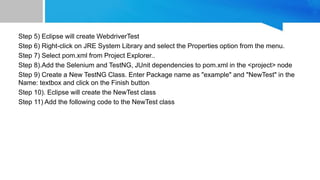 Step 5) Eclipse will create WebdriverTest
Step 6) Right-click on JRE System Library and select the Properties option from the menu.
Step 7) Select pom.xml from Project Explorer..
Step 8).Add the Selenium and TestNG, JUnit dependencies to pom.xml in the <project> node
Step 9) Create a New TestNG Class. Enter Package name as "example" and "NewTest" in the
Name: textbox and click on the Finish button
Step 10). Eclipse will create the NewTest class
Step 11) Add the following code to the NewTest class
 