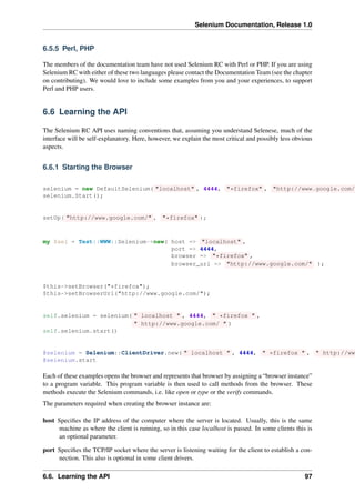 Selenium Documentation, Release 1.0


6.5.5 Perl, PHP

The members of the documentation team have not used Selenium RC with Perl or PHP. If you are using
Selenium RC with either of these two languages please contact the Documentation Team (see the chapter
on contributing). We would love to include some examples from you and your experiences, to support
Perl and PHP users.


6.6 Learning the API

The Selenium RC API uses naming conventions that, assuming you understand Selenese, much of the
interface will be self-explanatory. Here, however, we explain the most critical and possibly less obvious
aspects.


6.6.1 Starting the Browser

selenium = new DefaultSelenium( "localhost" , 4444, "*firefox" , "http://www.google.com/"
selenium.Start();


setUp( "http://www.google.com/" , "*firefox" );



my $sel = Test::WWW::Selenium->new( host => "localhost" ,
                                    port => 4444,
                                    browser => "*firefox" ,
                                    browser_url => "http://www.google.com/" );


$this->setBrowser("*firefox");
$this->setBrowserUrl("http://www.google.com/");


self.selenium = selenium( " localhost " , 4444, " *firefox " ,
                          " http://www.google.com/ " )
self.selenium.start()


@selenium = Selenium::ClientDriver.new( " localhost " , 4444, " *firefox " , " http://www
@selenium.start

Each of these examples opens the browser and represents that browser by assigning a “browser instance”
to a program variable. This program variable is then used to call methods from the browser. These
methods execute the Selenium commands, i.e. like open or type or the verify commands.
The parameters required when creating the browser instance are:

host Speciﬁes the IP address of the computer where the server is located. Usually, this is the same
     machine as where the client is running, so in this case localhost is passed. In some clients this is
     an optional parameter.

port Speciﬁes the TCP/IP socket where the server is listening waiting for the client to establish a con-
     nection. This also is optional in some client drivers.

6.6. Learning the API                                                                                 97
 
