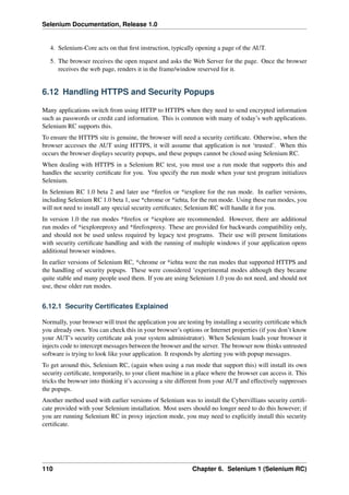 Selenium Documentation, Release 1.0


   4. Selenium-Core acts on that ﬁrst instruction, typically opening a page of the AUT.

   5. The browser receives the open request and asks the Web Server for the page. Once the browser
      receives the web page, renders it in the frame/window reserved for it.


6.12 Handling HTTPS and Security Popups

Many applications switch from using HTTP to HTTPS when they need to send encrypted information
such as passwords or credit card information. This is common with many of today’s web applications.
Selenium RC supports this.
To ensure the HTTPS site is genuine, the browser will need a security certiﬁcate. Otherwise, when the
browser accesses the AUT using HTTPS, it will assume that application is not ‘trusted’. When this
occurs the browser displays security popups, and these popups cannot be closed using Selenium RC.
When dealing with HTTPS in a Selenium RC test, you must use a run mode that supports this and
handles the security certiﬁcate for you. You specify the run mode when your test program initializes
Selenium.
In Selenium RC 1.0 beta 2 and later use *ﬁrefox or *iexplore for the run mode. In earlier versions,
including Selenium RC 1.0 beta 1, use *chrome or *iehta, for the run mode. Using these run modes, you
will not need to install any special security certiﬁcates; Selenium RC will handle it for you.
In version 1.0 the run modes *ﬁrefox or *iexplore are recommended. However, there are additional
run modes of *iexploreproxy and *ﬁrefoxproxy. These are provided for backwards compatibility only,
and should not be used unless required by legacy test programs. Their use will present limitations
with security certiﬁcate handling and with the running of multiple windows if your application opens
additional browser windows.
In earlier versions of Selenium RC, *chrome or *iehta were the run modes that supported HTTPS and
the handling of security popups. These were considered ‘experimental modes although they became
quite stable and many people used them. If you are using Selenium 1.0 you do not need, and should not
use, these older run modes.


6.12.1 Security Certiﬁcates Explained

Normally, your browser will trust the application you are testing by installing a security certiﬁcate which
you already own. You can check this in your browser’s options or Internet properties (if you don’t know
your AUT’s security certiﬁcate ask your system administrator). When Selenium loads your browser it
injects code to intercept messages between the browser and the server. The browser now thinks untrusted
software is trying to look like your application. It responds by alerting you with popup messages.
To get around this, Selenium RC, (again when using a run mode that support this) will install its own
security certiﬁcate, temporarily, to your client machine in a place where the browser can access it. This
tricks the browser into thinking it’s accessing a site different from your AUT and effectively suppresses
the popups.
Another method used with earlier versions of Selenium was to install the Cybervillians security certiﬁ-
cate provided with your Selenium installation. Most users should no longer need to do this however; if
you are running Selenium RC in proxy injection mode, you may need to explicitly install this security
certiﬁcate.




110                                                         Chapter 6. Selenium 1 (Selenium RC)
 