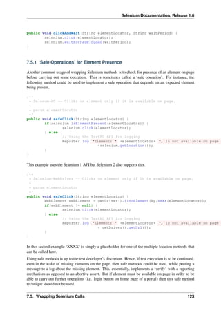 Selenium Documentation, Release 1.0



public void clickAndWait(String elementLocator, String waitPeriod) {
        selenium.click(elementLocator);
        selenium.waitForPageToLoad(waitPeriod);
}



7.5.1 ‘Safe Operations’ for Element Presence

Another common usage of wrapping Selenium methods is to check for presence of an element on page
before carrying out some operation. This is sometimes called a ‘safe operation’. For instance, the
following method could be used to implement a safe operation that depends on an expected element
being present.

/**
  * Selenum-RC -- Clicks on element only if it is available on page.
  *
  * param elementLocator
  */
public void safeClick(String elementLocator) {
         if(selenium.isElementPresent(elementLocator)) {
                 selenium.click(elementLocator);
         } else {
                 // Using the TestNG API for logging
                 Reporter.log( "Element: " +elementLocator+ ", is not available on page -
                                  +selenium.getLocation());
         }
}

This example uses the Selenium 1 API but Selenium 2 also supports this.

/**
  * Selenium-WebDriver -- Clicks on element only if it is available on page.
  *
  * param elementLocator
  */
public void safeClick(String elementLocator) {
         WebElement webElement = getDriver().findElement(By.XXXX(elementLocator));
         if(webElement != null) {
                 selenium.click(elementLocator);
         } else {
                 // Using the TestNG API for logging
                 Reporter.log( "Element: " +elementLocator+ ", is not available on page -
                                  + getDriver().getUrl());
         }
}

In this second example ‘XXXX’ is simply a placeholder for one of the multiple location methods that
can be called here.
Using safe methods is up to the test developer’s discretion. Hence, if test execution is to be continued,
even in the wake of missing elements on the page, then safe methods could be used, while posting a
message to a log about the missing element. This, essentially, implements a ‘verify’ with a reporting
mechanism as opposed to an abortive assert. But if element must be available on page in order to be
able to carry out further operations (i.e. login button on home page of a portal) then this safe method
technique should not be used.


7.5. Wrapping Selenium Calls                                                                        123
 