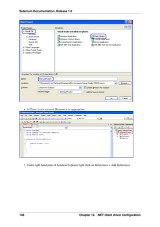 Selenium Documentation, Release 1.0




   • A Class (.cs) is created. Rename it as appropriate.




   • Under right hand pane of Solution Explorer right click on References > Add References.




148                                               Chapter 12. .NET client driver conﬁguration
 