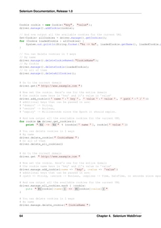 Selenium Documentation, Release 1.0



Cookie cookie = new Cookie( "key" , "value" );
driver.manage().addCookie(cookie);

// And now output all the available cookies for the current URL
Set<Cookie> allCookies = driver.manage().getCookies();
for (Cookie loadedCookie : allCookies) {
    System.out.println(String.format( "%s -> %s" , loadedCookie.getName(), loadedCookie.g
}

// You can delete cookies in 3 ways
// By name
driver.manage().deleteCookieNamed( "CookieName" );
// By Cookie
driver.manage().deleteCookie(loadedCookie);
// Or all of them
driver.manage().deleteAllCookies();


# Go to the correct domain
driver.get( " http://www.example.com " )

# Now set the cookie. Here’s one for the entire domain
# the cookie name here is ’key’ and it’s value is ’value’
driver.add_cookie({ ’ name ’ : ’ key ’ , ’ value ’ : ’ value ’ , ’ path ’ : ’ / ’ })
# additional keys that can be passed in are:
# ’domain’ -> String,
# ’secure’ -> Boolean,
# ’expiry’ -> Milliseconds since the Epoch it should expire.

# And now output all the available cookies for the current URL
for cookie in driver.get_cookies():
    print " %s -> %s " % (cookie[ ’ name ’ ], cookie[ ’ value ’ ])

# You can delete cookies in 2 ways
# By name
driver.delete_cookie( " CookieName " )
# Or all of them
driver.delete_all_cookies()


# Go to the correct domain
driver.get " http://www.example.com "

# Now set the cookie. Here’s one for the entire domain
# the cookie name here is ’key’ and it’s value is ’value’
driver.manage.add_cookie(:name => ’key’ , :value => ’value’ )
# additional keys that can be passed in are:
# :path => String, :secure -> Boolean, :expires -> Time, DateTime, or seconds since epoc

# And now output all the available cookies for the current URL
driver.manage.all_cookies.each { |cookie|
    puts " #{ cookie[:name] } => #{ cookie[:value] } "
}

# You can delete cookies in 2 ways
# By name
driver.manage.delete_cookie( " CookieName " )



64                                                Chapter 4. Selenium WebDriver
 
