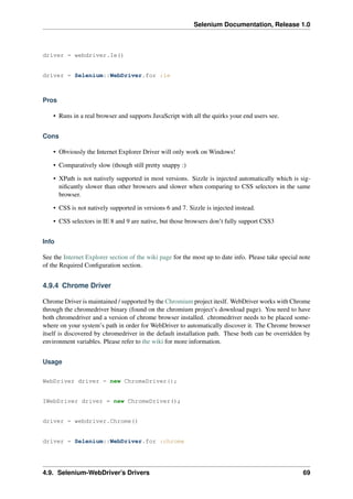 Selenium Documentation, Release 1.0



driver = webdriver.Ie()


driver = Selenium::WebDriver.for :ie



Pros

    • Runs in a real browser and supports JavaScript with all the quirks your end users see.


Cons

    • Obviously the Internet Explorer Driver will only work on Windows!

    • Comparatively slow (though still pretty snappy :)

    • XPath is not natively supported in most versions. Sizzle is injected automatically which is sig-
      niﬁcantly slower than other browsers and slower when comparing to CSS selectors in the same
      browser.

    • CSS is not natively supported in versions 6 and 7. Sizzle is injected instead.

    • CSS selectors in IE 8 and 9 are native, but those browsers don’t fully support CSS3


Info

See the Internet Explorer section of the wiki page for the most up to date info. Please take special note
of the Required Conﬁguration section.


4.9.4 Chrome Driver

Chrome Driver is maintained / supported by the Chromium project iteslf. WebDriver works with Chrome
through the chromedriver binary (found on the chromium project’s download page). You need to have
both chromedriver and a version of chrome browser installed. chromedriver needs to be placed some-
where on your system’s path in order for WebDriver to automatically discover it. The Chrome browser
itself is discovered by chromedriver in the default installation path. These both can be overridden by
environment variables. Please refer to the wiki for more information.


Usage

WebDriver driver = new ChromeDriver();


IWebDriver driver = new ChromeDriver();


driver = webdriver.Chrome()


driver = Selenium::WebDriver.for :chrome




4.9. Selenium-WebDriver’s Drivers                                                                     69
 