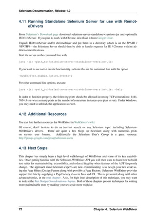 Selenium Documentation, Release 1.0


4.11 Running Standalone Selenium Server for use with Remot-
     eDrivers

From Selenium’s Download page download selenium-server-standalone-<version>.jar and optionally
IEDriverServer. If you plan to work with Chrome, download it from Google Code.
Unpack IEDriverServer and/or chromedriver and put them in a directory which is on the $PATH /
%PATH% - the Selenium Server should then be able to handle requests for IE / Chrome without ad-
ditional modiﬁcations.
Start the server on the command line with

java -jar <path_to>/selenium-server-standalone-<version>.jar

If you want to use native events functionality, indicate this on the command line with the option

-Dwebdriver.enable.native.events=1

For other command line options, execute

java -jar <path_to>/selenium-server-standalone-<version>.jar -help

In order to function properly, the following ports should be allowed incoming TCP connections: 4444,
7054-5 (or twice as many ports as the number of concurrent instances you plan to run). Under Windows,
you may need to unblock the applications as well.


4.12 Additional Resources

You can ﬁnd further resources for WebDriver in WebDriver’s wiki
Of course, don’t hesitate to do an internet search on any Selenium topic, including Selenium-
WebDriver’s drivers. There are quite a few blogs on Selenium along with numerous posts
on various user forums.        Additionally the Selenium User’s Group is a great resource.
http://groups.google.com/group/selenium-users


4.13 Next Steps

This chapter has simply been a high level walkthrough of WebDriver and some of its key capabili-
ties. Once getting familiar with the Selenium-WebDriver API you will then want to learn how to build
test suites for maintainability, extensibility, and reduced fragility when features of the AUT frequently
change. The approach most Selenium experts are now recommending is to design your test code us-
ing the Page Object Design Pattern along with possibly a Page Factory. Selenium-WebDriver provides
support for this by supplying a PageFactory class in Java and C#. This is presented,along with other
advanced topics, in the next chapter. Also, for high-level description of this technique, you may want
to look at the Test Design Considerations chapter. Both of these chapters present techniques for writing
more maintainable tests by making your test code more modular.




72                                                                Chapter 4. Selenium WebDriver
 