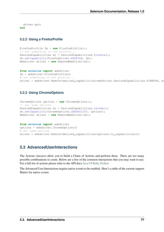 Selenium Documentation, Release 1.0



  driver.quit
end



5.2.2 Using a FirefoxProﬁle

FirefoxProfile fp = new FirefoxProfile();
// set something on the profile...
DesiredCapabilities dc = DesiredCapabilities.firefox();
dc.setCapability(FirefoxDriver.PROFILE, fp);
WebDriver driver = new RemoteWebDriver(dc);


from selenium import webdriver
fp = webdriver.FirefoxProfile()
# set something on the profile...
driver = webdriver.Remote(desired_capabilities=webdriver.DesiredCapabilities.FIREFOX, br



5.2.3 Using ChromeOptions

ChromeOptions options = new ChromeOptions();
// set some options
DesiredCapabilities dc = DesiredCapabilities.chrome();
dc.setCapability(ChromeOptions.CAPABILITY, options);
WebDriver driver = new RemoteWebDriver(dc);


from selenium import webdriver
options = webdriver.ChromeOptions()
# set some options
driver = webdriver.Remote(desired_capabilities=options.to_capabilities())



5.3 AdvancedUserInteractions

The Actions class(es) allow you to build a Chain of Actions and perform them. There are too many
possible combinations to count. Below are a few of the common interactions that you may want to use.
For a full list of actions please refer to the API docs Java C# Ruby Python
The Advanced User Interactions require native events to be enabled. Here’s a table of the current support
Matrix for native events:




5.3. AdvancedUserInteractions                                                                         77
 