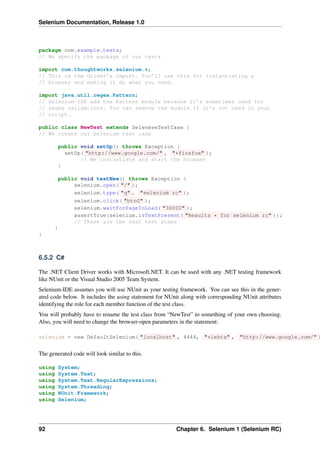 Selenium Documentation, Release 1.0



package com.example.tests;
// We specify the package of our tests

import com.thoughtworks.selenium.*;
// This is the driver’s import. You’ll use this for instantiating a
// browser and making it do what you need.

import java.util.regex.Pattern;
// Selenium-IDE add the Pattern module because it’s sometimes used for
// regex validations. You can remove the module if it’s not used in your
// script.

public class NewTest extends SeleneseTestCase {
// We create our Selenium test case

            public void setUp() throws Exception {
              setUp( "http://www.google.com/" , "*firefox" );
                   // We instantiate and start the browser
            }

            public void testNew() throws Exception {
                 selenium.open( "/" );
                 selenium.type( "q" , "selenium rc" );
                 selenium.click( "btnG" );
                 selenium.waitForPageToLoad( "30000" );
                 assertTrue(selenium.isTextPresent( "Results * for selenium rc" ));
                 // These are the real test steps
        }
}



6.5.2 C#

The .NET Client Driver works with Microsoft.NET. It can be used with any .NET testing framework
like NUnit or the Visual Studio 2005 Team System.
Selenium-IDE assumes you will use NUnit as your testing framework. You can see this in the gener-
ated code below. It includes the using statement for NUnit along with corresponding NUnit attributes
identifying the role for each member function of the test class.
You will probably have to rename the test class from “NewTest” to something of your own choosing.
Also, you will need to change the browser-open parameters in the statement:

selenium = new DefaultSelenium( "localhost" , 4444, "*iehta" , "http://www.google.com/" )


The generated code will look similar to this.

using   System;
using   System.Text;
using   System.Text.RegularExpressions;
using   System.Threading;
using   NUnit.Framework;
using   Selenium;




92                                                      Chapter 6. Selenium 1 (Selenium RC)
 