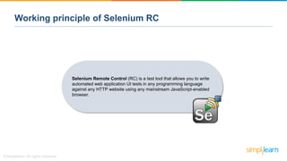 Working principle of Selenium RC
Selenium Remote Control (RC) is a test tool that allows you to write
automated web application UI tests in any programming language
against any HTTP website using any mainstream JavaScript-enabled
browser.
 
