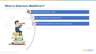 Founded by Simon Stewart in 2006
It is a cross platform testing framework
Programming interface to create and run test cases
What is Selenium WebDriver?
 