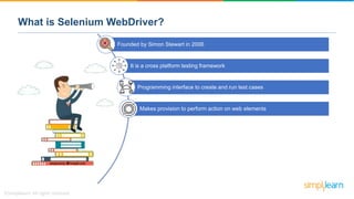 What is Selenium WebDriver?
Founded by Simon Stewart in 2006
It is a cross platform testing framework
Programming interface to create and run test cases
Makes provision to perform action on web elements
 