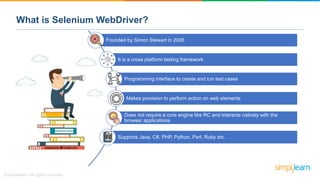 What is Selenium WebDriver?
Founded by Simon Stewart in 2006
It is a cross platform testing framework
Programming interface to create and run test cases
Makes provision to perform action on web elements
Does not require a core engine like RC and interacts natively with the
browser applications
Supports Java, C#, PHP, Python, Perl, Ruby etc.
 