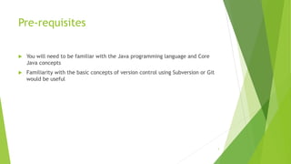 Pre-requisites
 You will need to be familiar with the Java programming language and Core
Java concepts
 Familiarity with the basic concepts of version control using Subversion or Git
would be useful
3
 