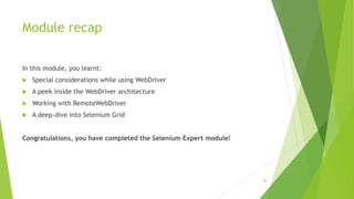 Module recap
In this module, you learnt:
 Special considerations while using WebDriver
 A peek inside the WebDriver architecture
 Working with RemoteWebDriver
 A deep-dive into Selenium Grid
Congratulations, you have completed the Selenium Expert module!
96
 