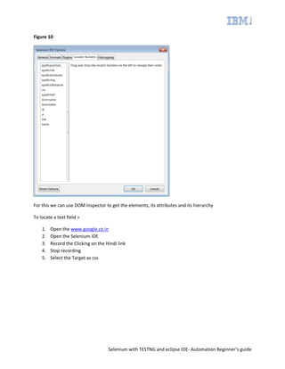 Selenium with TESTNG and eclipse IDE- Automation Beginner’s guide
Figure 10
For this we can use DOM Inspector to get the elements, its attributes and its hierarchy
To locate a text field >
1. Open the www.google.co.in
2. Open the Selenium IDE
3. Record the Clicking on the Hindi link
4. Stop recording
5. Select the Target as css
 