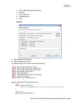 Selenium with TESTNG and eclipse IDE- Automation Beginner’s guide
a. Click on MyFirstAutomationScript.java
b. Click New
c. Click TestNG class
d. Click @BeforeTest
e. Finish
Figure 22
8. Add the @BeforeTest method
9. Add the @AfterTest method
10. Add the test you have to do in the @Test annotation
import org.testng.annotations.Test;
import org.testng.annotations.BeforeTest;
import org.testng.annotations.AfterTest;
import org.openqa.selenium.By;
import org.seleniumhq.*;
import com.thoughtworks.selenium.Selenium;
import com.beust.testng.*;
import static org.testng.Assert.*;
public class MyFirstAutomationScript{
@Test
public void firstTest() {
//Write the selenium code to test a particular functionality
}
@BeforeTest
public void beforeTest() {
 