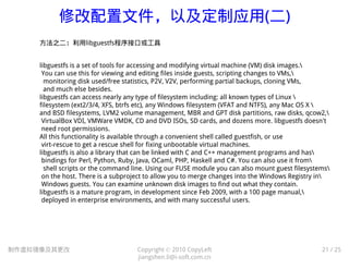 修改配置文件，以及定制应用(二)
制作虚拟镜像及其更改 Copyright © 2010 CopyLeft
jiangshen.li@i-soft.com.cn
21 / 25
方法之二：利用libguestfs程序接口或工具
libguestfs is a set of tools for accessing and modifying virtual machine (VM) disk images.
You can use this for viewing and editing files inside guests, scripting changes to VMs,
monitoring disk used/free statistics, P2V, V2V, performing partial backups, cloning VMs,
and much else besides.
libguestfs can access nearly any type of filesystem including: all known types of Linux 
filesystem (ext2/3/4, XFS, btrfs etc), any Windows filesystem (VFAT and NTFS), any Mac OS X 
and BSD filesystems, LVM2 volume management, MBR and GPT disk partitions, raw disks, qcow2,
VirtualBox VDI, VMWare VMDK, CD and DVD ISOs, SD cards, and dozens more. libguestfs doesn't
need root permissions.
All this functionality is available through a convenient shell called guestfish, or use
virt-rescue to get a rescue shell for fixing unbootable virtual machines.
libguestfs is also a library that can be linked with C and C++ management programs and has
bindings for Perl, Python, Ruby, Java, OCaml, PHP, Haskell and C#. You can also use it from
shell scripts or the command line. Using our FUSE module you can also mount guest filesystems
on the host. There is a subproject to allow you to merge changes into the Windows Registry in
Windows guests. You can examine unknown disk images to find out what they contain.
libguestfs is a mature program, in development since Feb 2009, with a 100 page manual,
deployed in enterprise environments, and with many successful users.
 