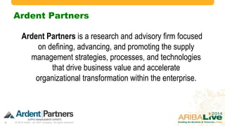 Ardent Partners
Ardent Partners is a research and advisory firm focused
on defining, advancing, and promoting the supply
management strategies, processes, and technologies
that drive business value and accelerate
organizational transformation within the enterprise.

4

© 2014 Ariba – an SAP company. All rights reserved.

 