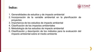 Índice:
1. Generalidades de estudios y de impacto ambiental
2. Incorporación de la variable ambiental en la planificación de
proyectos
3. Importancia de los estudios de impacto ambiental
4. Clasificación de los impactos ambientales
5. Metodología de los estudios de impacto ambiental
6. Clasificación y descripción de los métodos para la evaluación del
impacto ambiental sobre el medio ambiente
 