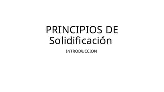 PRINCIPIOS DE
Solidificación
INTRODUCCION
 