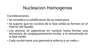 Nucleacion Homogenea
Consideraciones
• Se considera la solidificacion de un metal puro
• Se supone que los nucleos de la fase solida se forman en el
interior del liquido.
• Los atomos se aglomeran en nucleos hasta formar una
estructura de empaquetamiento similar a la encontrada en
la fase solida.
• Cada nucleo tiene una geometria esferica y un radio r.
 