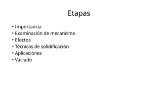Etapas
• Importancia
• Examinación de mecanismo
• Efectos
• Técnicas de solidificación
• Aplicaciones
• Vaciado
 