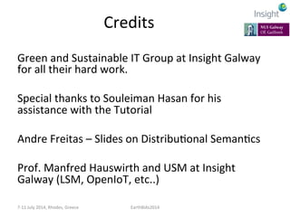 Credits	
  
Green	
  and	
  Sustainable	
  IT	
  Group	
  at	
  Insight	
  Galway	
  
for	
  all	
  their	
  hard	
  work.	
  
	
  
Special	
  thanks	
  to	
  Souleiman	
  Hasan	
  for	
  his	
  
assistance	
  with	
  the	
  Tutorial	
  
	
  
Andre	
  Freitas	
  –	
  Slides	
  on	
  DistribuKonal	
  SemanKcs	
  
	
  
Prof.	
  Manfred	
  Hauswirth	
  and	
  USM	
  at	
  Insight	
  
Galway	
  (LSM,	
  OpenIoT,	
  etc..)	
  
7-­‐11	
  July	
  2014,	
  Rhodes,	
  Greece	
   EarthBiAs2014	
  
 