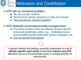 Motivation and Contribution
A generic method that employs semantic relatedness to a set of
domain specific seed words to potentially improve any ATE
algorithms (by up to 25 percentage points in average precision in
experiments).
● ATE still an unsolved problem
■ No ‘all-rounder’ method
■ Performance always depends on data and domain
■ ‘one-size-fits-all’ solution feasible?
● ATE methods are predominantly unsupervised
■ For many domains there are already domain specific
resources potentially useful, e.g., unlabelled corpus,
pre-compiled named entity lists, partial ontologies, etc
■ Can we benefit from those?
 