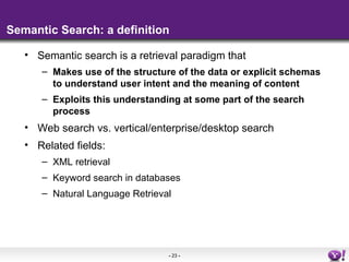 Semantic Search: a definition

   • Semantic search is a retrieval paradigm that
      – Makes use of the structure of the data or explicit schemas
        to understand user intent and the meaning of content
      – Exploits this understanding at some part of the search
        process
   • Web search vs. vertical/enterprise/desktop search
   • Related fields:
      – XML retrieval
      – Keyword search in databases
      – Natural Language Retrieval




                                 - 23 -
 