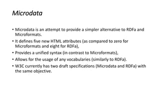 Microdata
• Microdata	is	an	attempt	to	provide	a	simpler	alternative	to	RDFa	and	
Microformats.	
• It	defines	five	new	HTML	attributes	(as	compared	to	zero	for	
Microformats	and	eight	for	RDFa),	
• Provides	a	unified	syntax	(in	contrast	to	Microformats),	
• Allows	for	the	usage	of	any	vocabularies	(similarly	to	RDFa).
• W3C	currently	has	two	draft	specifications	(Microdata	and	RDFa)	with	
the	same	objective.
 