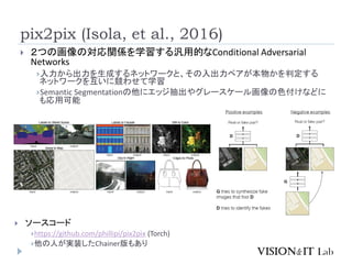 pix2pix (Isola, et al., 2016)
 ２つの画像の対応関係を学習する汎用的なConditional Adversarial
Networks
入力から出力を生成するネットワークと、その入出力ペアが本物かを判定する
ネットワークを互いに競わせて学習
Semantic Segmentationの他にエッジ抽出やグレースケール画像の色付けなどに
も応用可能
 ソースコード
https://github.com/phillipi/pix2pix (Torch)
他の人が実装したChainer版もあり
 