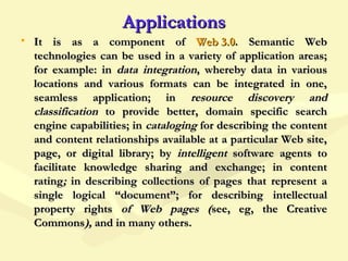 ApplicationsApplications
• It is as a component ofIt is as a component of Web 3.0Web 3.0.. Semantic WebSemantic Web
technologies can be used in a variety of application areas;technologies can be used in a variety of application areas;
for example: infor example: in data integrationdata integration, whereby data in various, whereby data in various
locations and various formats can be integrated in one,locations and various formats can be integrated in one,
seamless application; inseamless application; in resource discovery andresource discovery and
classificationclassification to provide better, domain specific searchto provide better, domain specific search
engine capabilities; inengine capabilities; in catalogingcataloging for describing the contentfor describing the content
and content relationships available at a particular Web site,and content relationships available at a particular Web site,
page, or digital library; bypage, or digital library; by intelligentintelligent software agents tosoftware agents to
facilitate knowledge sharing and exchange; in contentfacilitate knowledge sharing and exchange; in content
ratingrating;; in describing collectionsin describing collections of pages that represent aof pages that represent a
single logical “document”; for describingsingle logical “document”; for describing intellectualintellectual
property rightsproperty rights of Web pages (of Web pages (see, eg, the Creativesee, eg, the Creative
CommonsCommons),), and in many others.and in many others.
 