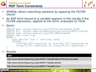 SPARQL in a nutshell  RDF Term Constraints SPARQL allows restricting solutions by applying the FILTER clause.  An RDF term bound to a variable appears in the results if the FILTER expression, applied to the term, evaluates to TRUE.  Query PREFIX geo: <http://www.w3.org/2003/01/geo/wgs84_pos#>  PREFIX sr:  <http://www.streamreasoning.org/sr4ld2011/onto#> PREFIX xsd: <http://www.w3.org/2001/XMLSchema#>  SELECT ?poi ?lat ?log  WHERE {  ?poi geo:lat ?lat ;  geo:long ?long  . FILTER(    ?lat>&quot;45.46&quot;^^xsd:float && ?lat<&quot;45.47&quot;^^xsd:float &&    ?long>&quot;9.18&quot;^^xsd:float && ?long<&quot;9.20&quot;^^xsd:float )  } Results   ?poi http://www.streamreasoning.org/sr4ld2011/data#GalleriaVittorioEmanueleII http://www.streamreasoning.org/sr4ld2011/data#LaScala http://www.streamreasoning.org/sr4ld2011/data#Duomo 
