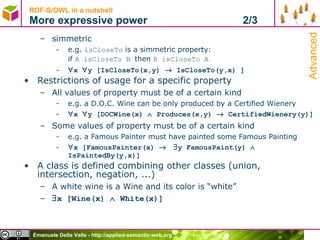 RDF-S/OWL in a nutshell More expressive power  2/3 simmetric e.g.  isCloseTo  is a simmetric property:  if  A isCloseTo B  then  B isCloseTo A  x   y [IsCloseTo(x,y)    IsCloseTo(y,x) ] Restrictions of usage for a specific property All values of property must be of a certain kind e.g. a D.O.C. Wine can be only produced by a Certified Wienery  x   y [DOCWine(x)    Produces(x,y)    CertifiedWienery(y)] Some values of property must be of a certain kind e.g. a Famous Painter must have painted some Famous Painting  x [FamousPainter(x)      y FamousPaint(y)    IsPaintedBy(y,x)] A class is defined combining other classes (union, intersection, negation, ...)  A white wine is a Wine and its color is “white”  x [Wine(x)    White(x)] Advanced 