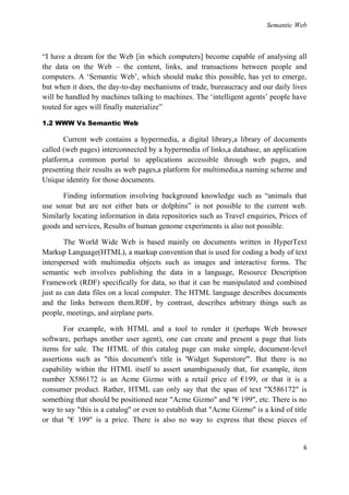 Semantic Web



―I have a dream for the Web [in which computers] become capable of analysing all
the data on the Web – the content, links, and transactions between people and
computers. A ‗Semantic Web‘, which should make this possible, has yet to emerge,
but when it does, the day-to-day mechanisms of trade, bureaucracy and our daily lives
will be handled by machines talking to machines. The ‗intelligent agents‘ people have
touted for ages will finally materialize‖

1.2 WWW Vs Semantic Web

       Current web contains a hypermedia, a digital library,a library of documents
called (web pages) interconnected by a hypermedia of links,a database, an application
platform,a common portal to applications accessible through web pages, and
presenting their results as web pages,a platform for multimedia,a naming scheme and
Unique identity for those documents.

       Finding information involving background knowledge such as ―animals that
use sonar but are not either bats or dolphins‖ is not possible to the current web.
Similarly locating information in data repositories such as Travel enquiries, Prices of
goods and services, Results of human genome experiments is also not possible.

        The World Wide Web is based mainly on documents written in HyperText
Markup Language(HTML), a markup convention that is used for coding a body of text
interspersed with multimedia objects such as images and interactive forms. The
semantic web involves publishing the data in a language, Resource Description
Framework (RDF) specifically for data, so that it can be manipulated and combined
just as can data files on a local computer. The HTML language describes documents
and the links between them.RDF, by contrast, describes arbitrary things such as
people, meetings, and airplane parts.

       For example, with HTML and a tool to render it (perhaps Web browser
software, perhaps another user agent), one can create and present a page that lists
items for sale. The HTML of this catalog page can make simple, document-level
assertions such as "this document's title is 'Widget Superstore'". But there is no
capability within the HTML itself to assert unambiguously that, for example, item
number X586172 is an Acme Gizmo with a retail price of €199, or that it is a
consumer product. Rather, HTML can only say that the span of text "X586172" is
something that should be positioned near "Acme Gizmo" and "€ 199", etc. There is no
way to say "this is a catalog" or even to establish that "Acme Gizmo" is a kind of title
or that "€ 199" is a price. There is also no way to express that these pieces of


                                                                                      6
 