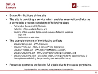 OWL-S
Example


•   Bravo Air - fictitious airline site
•   The site is providing a service which enables reservation of trips as
    a composite process consisting of following steps
     – Retrieval of the desired flight details
     – Selection of the available flights, and
     – Booking of the selected flights, which includes following substeps
          •   Login and
          •   Confirmation of reservation.
•   The example consists of the following artifacts
     –   BravoAirService.owl - OWL-S service,
     –   BravoAirProfile.owl – OWL-S ServiceProfile description,
     –   BravoAirProcess.owl – OWL-S ServiceModel description,
     –   BravoAirGrounding.owl – OWL-S ServiceGrounding description, and
     –   BravoAirGrounding.wsdl – annotated WSDL which points to the specifics OWL-S
         descriptions used during the processing (not exemplified here).


•   Presented examples are lacking full details due to the space constrains.
                     Example taken from http://www.daml.org/services/owl-s/1.0/examples.html

                                                                                               32
 