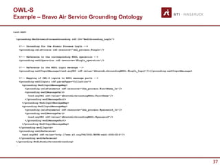 OWL-S
Example – Bravo Air Service Grounding Ontology

<rdf:RDF>
 …
   <grounding:WsdlAtomicProcessGrounding rdf:ID="WsdlGrounding_LogIn”>

    <!-- Grounding for the Atomic Process LogIn -->
    <grounding:owlsProcess rdf:resource="&ba_process;#LogIn"/>

    <!-- Reference to the corresponding WSDL operation -->
    <grounding:wsdlOperation rdf:resource="#LogIn_operation"/>

    <!-- Reference to the WSDL input message -->
    <grounding:wsdlInputMessage><xsd:anyURI rdf:value="&BravoAirGroundingWSDL;#LogIn_Input"/></grounding:wsdlInputMessage>

    <!-- Mapping of OWL-S inputs to WSDL message parts -->
    <grounding:wsdlInputs rdf:parseType="Collection”>
      <grounding:WsdlInputMessageMap>
        <grounding:owlsParameter rdf:resource="&ba_process;#acctName_In"/>
        <grounding:wsdlMessagePart>
          <xsd:anyURI rdf:value="&BravoAirGroundingWSDL;#acctName"/>
        </grounding:wsdlMessagePart>
      </grounding:WsdlInputMessageMap>
      <grounding:WsdlInputMessageMap>
        <grounding:owlsParameter rdf:resource="&ba_process;#password_In"/>
        <grounding:wsdlMessagePart>
          <xsd:anyURI rdf:value="&BravoAirGroundingWSDL;#password"/>
        </grounding:wsdlMessagePart>
      </grounding:WsdlInputMessageMap>
    </grounding:wsdlInputs>
    <grounding:wsdlReference>
      <xsd:anyURI rdf:value="http://www.w3.org/TR/2001/NOTE-wsdl-20010315"/>
    </grounding:wsdlReference>
  </grounding:WsdlAtomicProcessGrounding>
  …




                                                                                                                             37
 