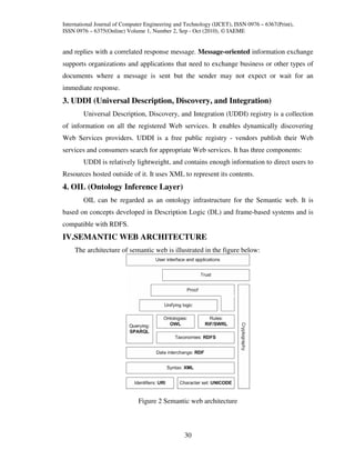 International Journal of Computer Engineering and Technology (IJCET), ISSN 0976 – 6367(Print),
ISSN 0976 – 6375(Online) Volume 1, Number 2, Sep - Oct (2010), © IAEME


and replies with a correlated response message. Message-oriented information exchange
supports organizations and applications that need to exchange business or other types of
documents where a message is sent but the sender may not expect or wait for an
immediate response.
3. UDDI (Universal Description, Discovery, and Integration)
        Universal Description, Discovery, and Integration (UDDI) registry is a collection
of information on all the registered Web services. It enables dynamically discovering
Web Services providers. UDDI is a free public registry - vendors publish their Web
services and consumers search for appropriate Web services. It has three components:
        UDDI is relatively lightweight, and contains enough information to direct users to
Resources hosted outside of it. It uses XML to represent its contents.
4. OIL (Ontology Inference Layer)
        OIL can be regarded as an ontology infrastructure for the Semantic web. It is
based on concepts developed in Description Logic (DL) and frame-based systems and is
compatible with RDFS.
IV.SEMANTIC WEB ARCHITECTURE
    The architecture of semantic web is illustrated in the figure below:




                              Figure 2 Semantic web architecture



                                                 30
 
