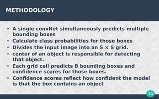 13
METHODOLOGY

A single convNet simultaneously predicts multiple
bounding boxes

Calculate class probabilities for those boxes

Divides the input image into an S × S grid.

center of an object is responsible for detecting
that object.

Each grid cell predicts B bounding boxes and
confidence scores for those boxes.

Confidence scores reflect how confident the model
is that the box contains an object
 