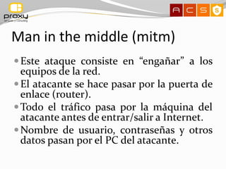 Man in the middle (mitm)
 Este ataque consiste en “engañar” a los
  equipos de la red.
 El atacante se hace pasar por la puerta de
  enlace (router).
 Todo el tráfico pasa por la máquina del
  atacante antes de entrar/salir a Internet.
 Nombre de usuario, contraseñas y otros
  datos pasan por el PC del atacante.
 