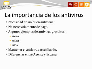 La importancia de los antivirus
 Necesidad de un buen antivirus.
 No necesariamente de pago.
 Algunos ejemplos de antivirus gratuitos:
    Avira
    Avast
    AVG
 Mantener el antivirus actualizado.
 Diferenciar entre Agente y Escáner
 