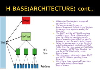  HBase uses ZooKeeper to manage all
required services.
 The assignment of Regions to
RegionServers and the splitting of Regions
is managed by a separate service, the
HMaster
 The ROOT and the META table are two
special kinds of HBase tables which are
used for efficiently identifying which
RegionServer is responsible for a specific
RowKey in case of a read or write request.
 When performing a get or scan, the client
asks ZooKeeper where to find the ROOT
Table.Then the client asks the ROOTTable
for the correct METATable. Finally it can
ask the METATable for the correct
RegionServer.
 The client stores information about ROOT
and METATables to speed up future
lookups.
 Using these three layers is efficient for a
practically unlimited number of
RegionServers.
 