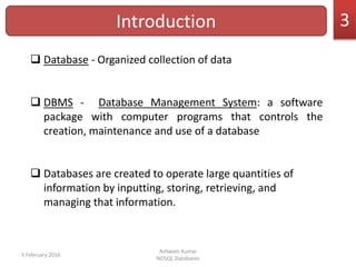 Introduction
 Database - Organized collection of data
 DBMS - Database Management System: a software
package with computer programs that controls the
creation, maintenance and use of a database
 Databases are created to operate large quantities of
information by inputting, storing, retrieving, and
managing that information.
5 February 2016
Ashwani Kumar
NOSQL Databases
3
 