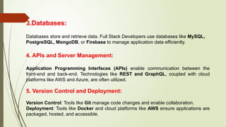 3.Databases:
Databases store and retrieve data. Full Stack Developers use databases like MySQL,
PostgreSQL, MongoDB, or Firebase to manage application data efficiently.
4. APIs and Server Management:
Application Programming Interfaces (APIs) enable communication between the
front-end and back-end. Technologies like REST and GraphQL, coupled with cloud
platforms like AWS and Azure, are often utilized.
5. Version Control and Deployment:
Version Control: Tools like Git manage code changes and enable collaboration.
Deployment: Tools like Docker and cloud platforms like AWS ensure applications are
packaged, hosted, and accessible.
 