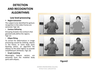 DETECTION
AND RECOGNITION
ALGORITHMS
Low level processing
 Region Extraction
The subject to be identified for gesture
recognition in the video frames are
extracted. Fig2. (b)
• Contour following
Grouping of pixels into contours that
geometrically define the regions.
Fig2. (c)
• Ellipse fitting
To correct for deformations in image
processing caused by clothing, objects
in the frame, or some body parts
blocking others, an algorithm fits
ellipses to the pixel regions to provide
simplified part attributes. Fig2. (d)
• Graph matching
Meaningful feature vectors are
extracted from the modeled body
parts with ellipses.

Figure2
ADAMS ENGINEERING COLLEGE;
M.Tech VLSI; 12651D5710

 