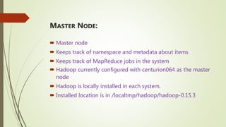 MASTER NODE:
 Master node
 Keeps track of namespace and metadata about items
 Keeps track of MapReduce jobs in the system
 Hadoop currently configured with centurion064 as the master
node
 Hadoop is locally installed in each system.
 Installed location is in /localtmp/hadoop/hadoop-0.15.3
 