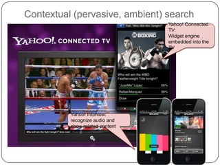 Contextual (pervasive, ambient) search
                                 Yahoo! Connected
                                 TV:
                                 Widget engine
                                 embedded into the
                                 TV




          Yahoo! IntoNow:
          recognize audio and
          show related content
 