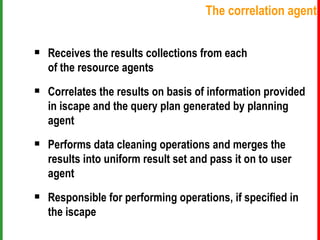 Receives the results collections from each    of the resource agents Correlates the results on basis of information provided    in iscape and the query plan generated by planning    agent Performs data cleaning operations and merges the    results into uniform result set and pass it on to user    agent Responsible for performing operations, if specified in    the iscape The correlation agent 